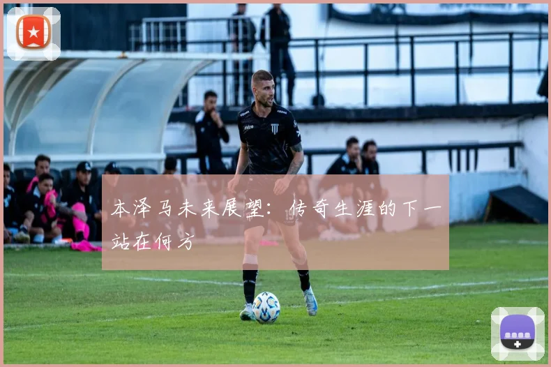 本泽马未来展望:传奇生涯的下一站在何方
