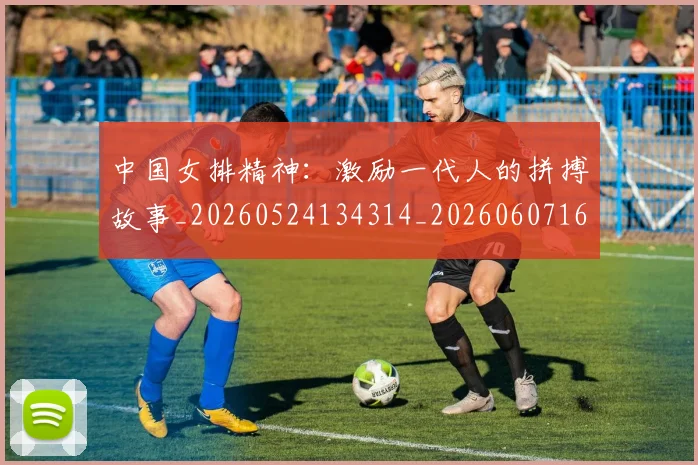 中国女排精神:激励一代人的拼搏故事_20260524134314_20260607160540