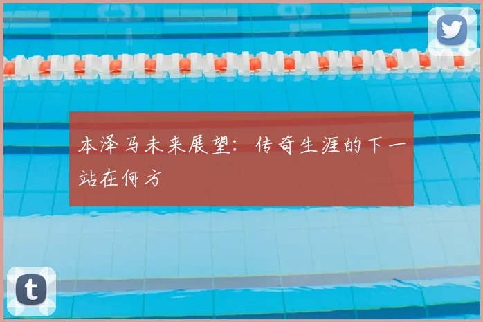 本泽马未来展望：传奇生涯的下一站在何方