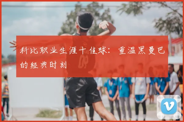 科比职业生涯十佳球:重温黑曼巴的经典时刻