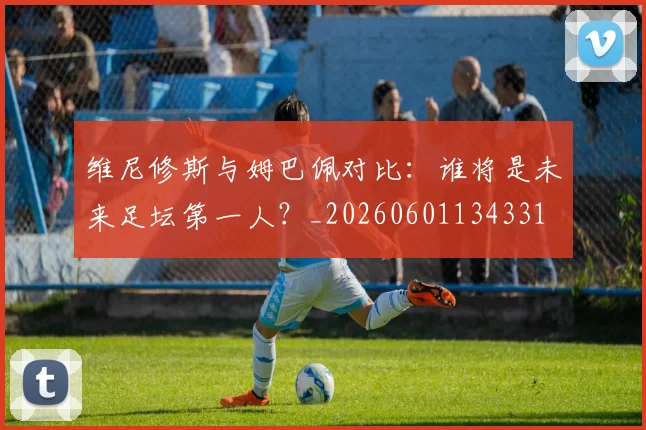 维尼修斯与姆巴佩对比：谁将是未来足坛第一人？_20260601134331
