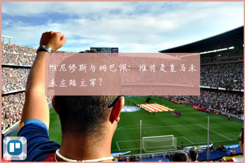 维尼修斯与姆巴佩：谁将是皇马未来左路主宰？