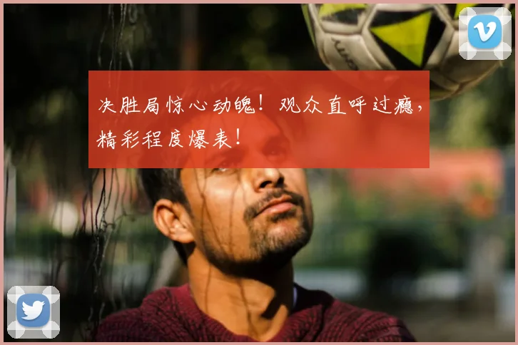 决胜局惊心动魄！观众直呼过瘾，精彩程度爆表！