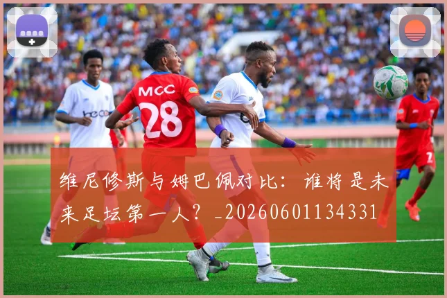 维尼修斯与姆巴佩对比：谁将是未来足坛第一人？_20260601134331