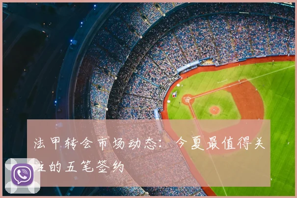 法甲转会市场动态：今夏最值得关注的五笔签约